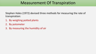 Stephen Hales (1972) devised three methods for measuring the rate of
transpiration:
1. By weighing potted plants
2. By potometer
3. By measuring the humidity of air
Measurement Of Transpiration
 