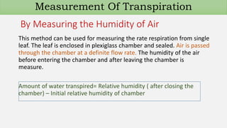 By Measuring the Humidity of Air
This method can be used for measuring the rate respiration from single
leaf. The leaf is enclosed in plexiglass chamber and sealed. Air is passed
through the chamber at a definite flow rate. The humidity of the air
before entering the chamber and after leaving the chamber is
measure.
Amount of water transpired= Relative humidity ( after closing the
chamber) – Initial relative humidity of chamber
Measurement Of Transpiration
 