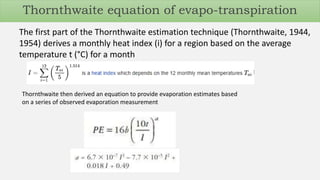 Thornthwaite then derived an equation to provide evaporation estimates based
on a series of observed evaporation measurement
The first part of the Thornthwaite estimation technique (Thornthwaite, 1944,
1954) derives a monthly heat index (i) for a region based on the average
temperature t (°C) for a month
Thornthwaite equation of evapo-transpiration
 