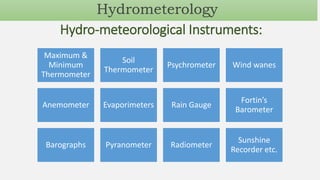 Hydro-meteorological Instruments:
Maximum &
Minimum
Thermometer
Soil
Thermometer
Psychrometer Wind wanes
Anemometer Evaporimeters Rain Gauge
Fortin’s
Barometer
Barographs Pyranometer Radiometer
Sunshine
Recorder etc.
Hydrometerology
 