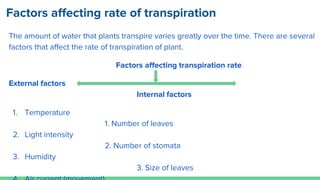 Factors affecting rate of transpiration
The amount of water that plants transpire varies greatly over the time. There are several
factors that affect the rate of transpiration of plant.
Factors affecting transpiration rate
External factors
Internal factors
1. Temperature
1. Number of leaves
2. Light intensity
2. Number of stomata
3. Humidity
3. Size of leaves
 