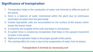 Significance of transpiration
1. Transpiration helps in the conduction of water and minerals to different parts of
the plants.
2. there is a balance of water maintained within the plant due to continuous
elimination of water from the plant body
3. Certain hydrophilic salts are accumulated on the surface of the leaves, which
keeps the leaves moist.
4. It maintains the turgidity of the cells and helps in cell division.
5. A suction force is created by transpiration that helps in the upward movement
of water in the plants.
6. Optimum transpiration helps in the proper growth of the plants.
7. The cooling effect of a tree is due to the evaporation of water from its leaves.
Transpiration is termed as necessary evil
 