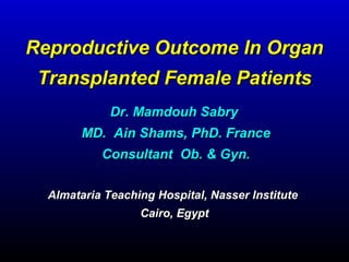 Reproductive Outcome In OrganReproductive Outcome In Organ
Transplanted Female PatientsTransplanted Female Patients
Almataria Teaching Hospital, Nasser InstituteAlmataria Teaching Hospital, Nasser Institute
Cairo, EgyptCairo, Egypt
Dr. Mamdouh SabryDr. Mamdouh Sabry
MD. Ain Shams, PhD. FranceMD. Ain Shams, PhD. France
Consultant Ob. & Gyn.Consultant Ob. & Gyn.
 