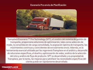 TransplaceServiciosde Administración de Transporte (TMS) El diferenciador Transplace es la combinación de una masa crítica, la tecnología de optimización y un portal web. El sistema de tubos sin soldadura utiliza la optimización de algoritmos para buscar el mejor juego de la carga con activos para reducir al mínimo millas vacías y las horas de detención, creando así la contención de costes y valor a la red de transporte. 