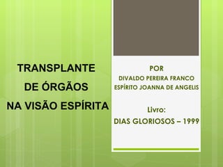 TRANSPLANTE                  POR
                     DIVALDO PEREIRA FRANCO
  DE ÓRGÃOS         ESPÍRITO JOANNA DE ANGELIS


NA VISÃO ESPÍRITA             Livro:
                    DIAS GLORIOSOS – 1999
 