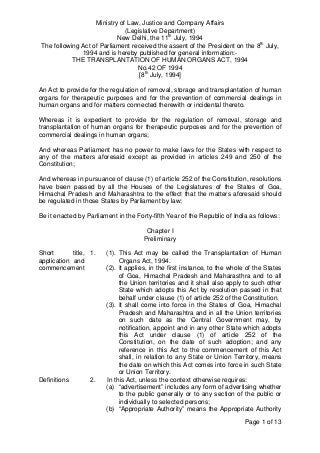 Page 1 of 13
Ministry of Law, Justice and Company Affairs
(Legislative Department)
New Delhi, the 11th
July, 1994
The following Act of Parliament received the assent of the President on the 8th
July,
1994 and is hereby published for general information:-
THE TRANSPLANTATION OF HUMAN ORGANS ACT, 1994
No.42 OF 1994
[8th
July, 1994]
An Act to provide for the regulation of removal, storage and transplantation of human
organs for therapeutic purposes and for the prevention of commercial dealings in
human organs and for matters connected therewith or incidental thereto.
Whereas it is expedient to provide for the regulation of removal, storage and
transplantation of human organs for therapeutic purposes and for the prevention of
commercial dealings in human organs;
And whereas Parliament has no power to make laws for the States with respect to
any of the matters aforesaid except as provided in articles 249 and 250 of the
Constitution;
And whereas in pursuance of clause (1) of article 252 of the Constitution, resolutions
have been passed by all the Houses of the Legislatures of the States of Goa,
Himachal Pradesh and Maharashtra to the effect that the matters aforesaid should
be regulated in those States by Parliament by law;
Be it enacted by Parliament in the Forty-fifth Year of the Republic of India as follows:
Chapter I
Preliminary
Short title,
application and
commencement
1. (1). This Act may be called the Transplantation of Human
Organs Act, 1994.
(2). It applies, in the first instance, to the whole of the States
of Goa, Himachal Pradesh and Maharasthra and to all
the Union territories and it shall also apply to such other
State which adopts this Act by resolution passed in that
behalf under clause (1) of article 252 of the Constitution.
(3). It shall come into force in the States of Goa, Himachal
Pradesh and Maharashtra and in all the Union territories
on such date as the Central Government may, by
notification, appoint and in any other State which adopts
this Act under clause (1) of article 252 of the
Constitution, on the date of such adoption; and any
reference in this Act to the commencement of this Act
shall, in relation to any State or Union Territory, means
the date on which this Act comes into force in such State
or Union Territory.
Definitions 2. In this Act, unless the context otherwise requires:
(a) “advertisement” includes any form of advertising whether
to the public generally or to any section of the public or
individually to selected persons;
(b) “Appropriate Authority” means the Appropriate Authority
 