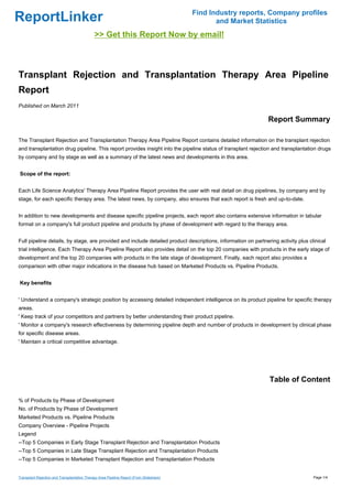 Find Industry reports, Company profiles
ReportLinker                                                                                     and Market Statistics
                                              >> Get this Report Now by email!



Transplant Rejection and Transplantation Therapy Area Pipeline
Report
Published on March 2011

                                                                                                               Report Summary

The Transplant Rejection and Transplantation Therapy Area Pipeline Report contains detailed information on the transplant rejection
and transplantation drug pipeline. This report provides insight into the pipeline status of transplant rejection and transplantation drugs
by company and by stage as well as a summary of the latest news and developments in this area.


Scope of the report:


Each Life Science Analytics' Therapy Area Pipeline Report provides the user with real detail on drug pipelines, by company and by
stage, for each specific therapy area. The latest news, by company, also ensures that each report is fresh and up-to-date.


In addition to new developments and disease specific pipeline projects, each report also contains extensive information in tabular
format on a company's full product pipeline and products by phase of development with regard to the therapy area.


Full pipeline details, by stage, are provided and include detailed product descriptions, information on partnering activity plus clinical
trial intelligence. Each Therapy Area Pipeline Report also provides detail on the top 20 companies with products in the early stage of
development and the top 20 companies with products in the late stage of development. Finally, each report also provides a
comparison with other major indications in the disease hub based on Marketed Products vs. Pipeline Products.


Key benefits


' Understand a company's strategic position by accessing detailed independent intelligence on its product pipeline for specific therapy
areas.
' Keep track of your competitors and partners by better understanding their product pipeline.
' Monitor a company's research effectiveness by determining pipeline depth and number of products in development by clinical phase
for specific disease areas.
' Maintain a critical competitive advantage.




                                                                                                                Table of Content

% of Products by Phase of Development
No. of Products by Phase of Development
Marketed Products vs. Pipeline Products
Company Overview - Pipeline Projects
Legend
--Top 5 Companies in Early Stage Transplant Rejection and Transplantation Products
--Top 5 Companies in Late Stage Transplant Rejection and Transplantation Products
--Top 5 Companies in Marketed Transplant Rejection and Transplantation Products


Transplant Rejection and Transplantation Therapy Area Pipeline Report (From Slideshare)                                            Page 1/4
 