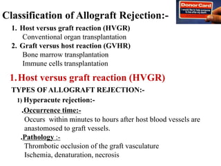 Classification of Allograft Rejection:-
1. Host versus graft reaction (HVGR)
Conventional organ transplantation
2. Graft versus host reaction (GVHR)
Bone marrow transplantation
Immune cells transplantation
TYPES OF ALLOGRAFT REJECTION:-
1) Hyperacute rejection:-
.Occurrence time:-
Occurs within minutes to hours after host blood vessels are
anastomosed to graft vessels.
.Pathology :-
Thrombotic occlusion of the graft vasculature
Ischemia, denaturation, necrosis
1.Host versus graft reaction (HVGR)
 