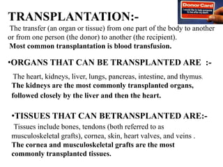 TRANSPLANTATION:-
The transfer (an organ or tissue) from one part of the body to another
or from one person (the donor) to another (the recipient).
Most common transplantation is blood transfusion.
The heart, kidneys, liver, lungs, pancreas, intestine, and thymus.
The kidneys are the most commonly transplanted organs,
followed closely by the liver and then the heart.
•TISSUES THAT CAN BETRANSPLANTED ARE:-
Tissues include bones, tendons (both referred to as
musculoskeletal grafts), cornea, skin, heart valves, and veins .
The cornea and musculoskeletal grafts are the most
commonly transplanted tissues.
•ORGANS THAT CAN BE TRANSPLANTED ARE :-
 
