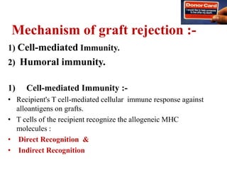 Mechanism of graft rejection :-
1) Cell-mediated Immunity.
2) Humoral immunity.
1) Cell-mediated Immunity :-
• Recipient's T cell-mediated cellular immune response against
alloantigens on grafts.
• T cells of the recipient recognize the allogeneic MHC
molecules :
• Direct Recognition &
• Indirect Recognition
 