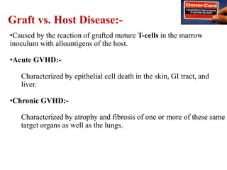 •Caused by the reaction of grafted mature T-cells in the marrow
inoculum with alloantigens of the host.
•Acute GVHD:-
Characterized by epithelial cell death in the skin, GI tract, and
liver.
•Chronic GVHD:-
Characterized by atrophy and fibrosis of one or more of these same
target organs as well as the lungs.
Graft vs. Host Disease:-
 