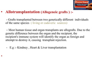 • Allotransplantation (Allogeneic grafts ) :-
- Grafts transplanted between two genetically different individuals
of the same species ( living or cadaveric sources)
- Most human tissue and organ transplants are allografts. Due to the
genetic difference between the organ and the recipient, the
recipient's immune system will identify the organ as foreign and
attempt to destroy it, causing transplant rejection.
- E.g :- Kindney , Heart & Liver transplantation
•
 