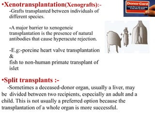 •Xenotransplantation(Xenografts):-
-Grafts transplanted between individuals of
different species.
-A major barrier to xenogeneic
transplantation is the presence of natural
antibodies that cause hyperacute rejection.
-E.g:-porcine heart valve transplantation
&
fish to non-human primate transplant of
islet
•Split transplants :-
-Sometimes a deceased-donor organ, usually a liver, may
be divided between two recipients, especially an adult and a
child. This is not usually a preferred option because the
transplantation of a whole organ is more successful.
 