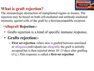 What is graft rejection?
The immunologic destruction of transplanted organs or tissues. The
rejection may be based on both cell-mediated and antibody-mediated
immunity against cells of the graft by a histoincompatible recipient.
• Grafts rejection is a kind of specific immune response.
• Grafts rejection:-
– First set rejection:-when skin is grafted between unrelated
or allogeneicindividuals (an allograft), the graft is initially
accepted but is then rejected about 10–13 days after grafting
(Fig.).This response is called a first-set rejection
•Allograft Rejection:-
 