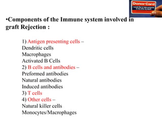 •Components of the Immune system involved in
graft Rejection :
1) Antigen presenting cells –
Dendritic cells
Macrophages
Activated B Cells
2) B cells and antibodies –
Preformed antibodies
Natural antibodies
Induced antibodies
3) T cells
4) Other cells –
Natural killer cells
Monocytes/Macrophages
 