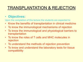 TRANSPLANTATION & REJECTION
• Objectives:
Upon the completion of this lecture the students are expected to:
• Know the benefits of transplantation in clinical medicine
• To know the immunological mechanisms of rejection
• To know the immunological and physiological barriers to
transplantation
• To know the roles of T cells and MHC molecules in
rejection
• To understand the methods of rejection prevention
• To know and understand the laboratory tests for tissue
compatibility
 