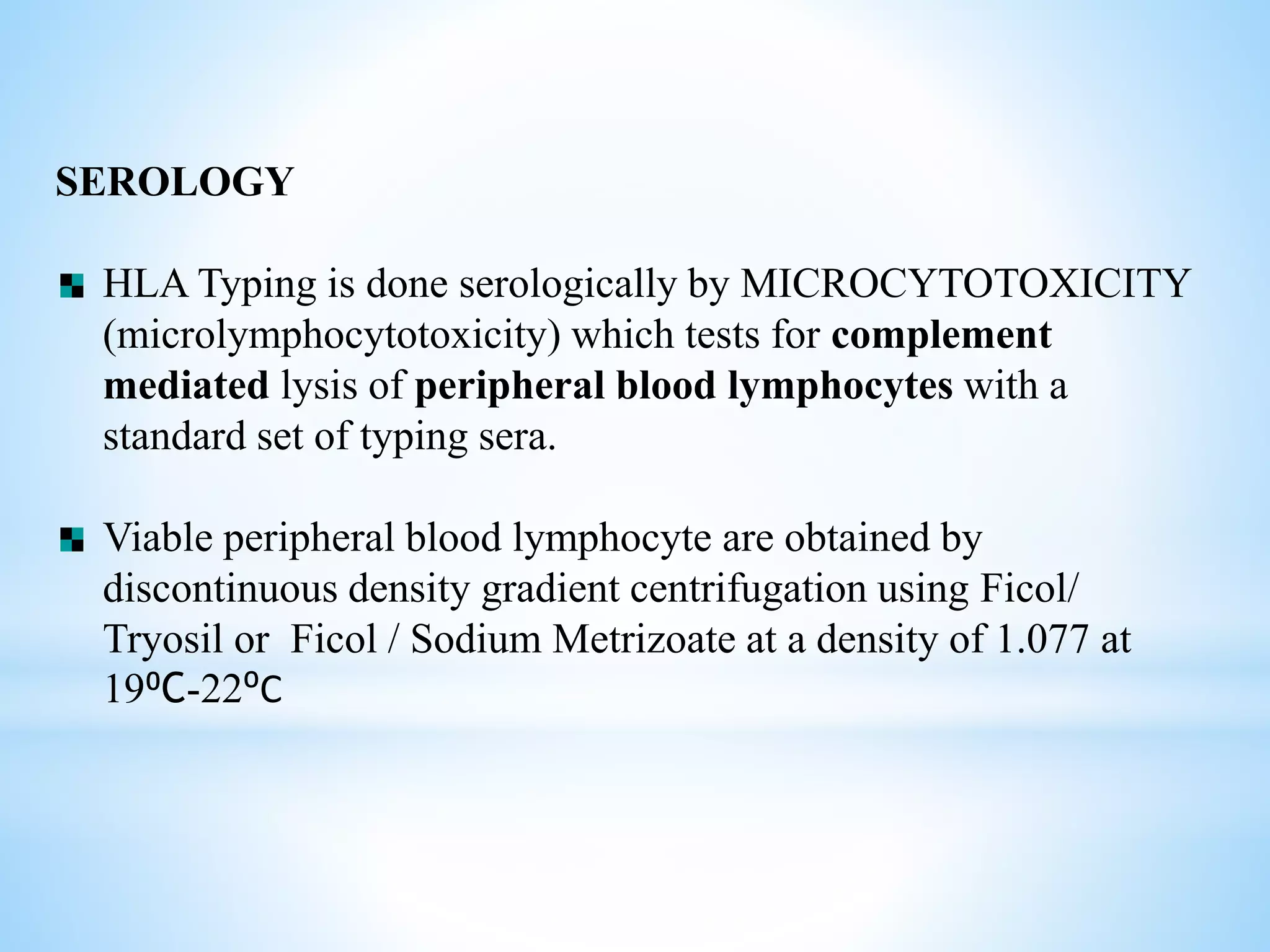 SEROLOGY
HLA Typing is done serologically by MICROCYTOTOXICITY
(microlymphocytotoxicity) which tests for complement
mediated lysis of peripheral blood lymphocytes with a
standard set of typing sera.
Viable peripheral blood lymphocyte are obtained by
discontinuous density gradient centrifugation using Ficol/
Tryosil or Ficol / Sodium Metrizoate at a density of 1.077 at
19⁰C-22⁰C
 
