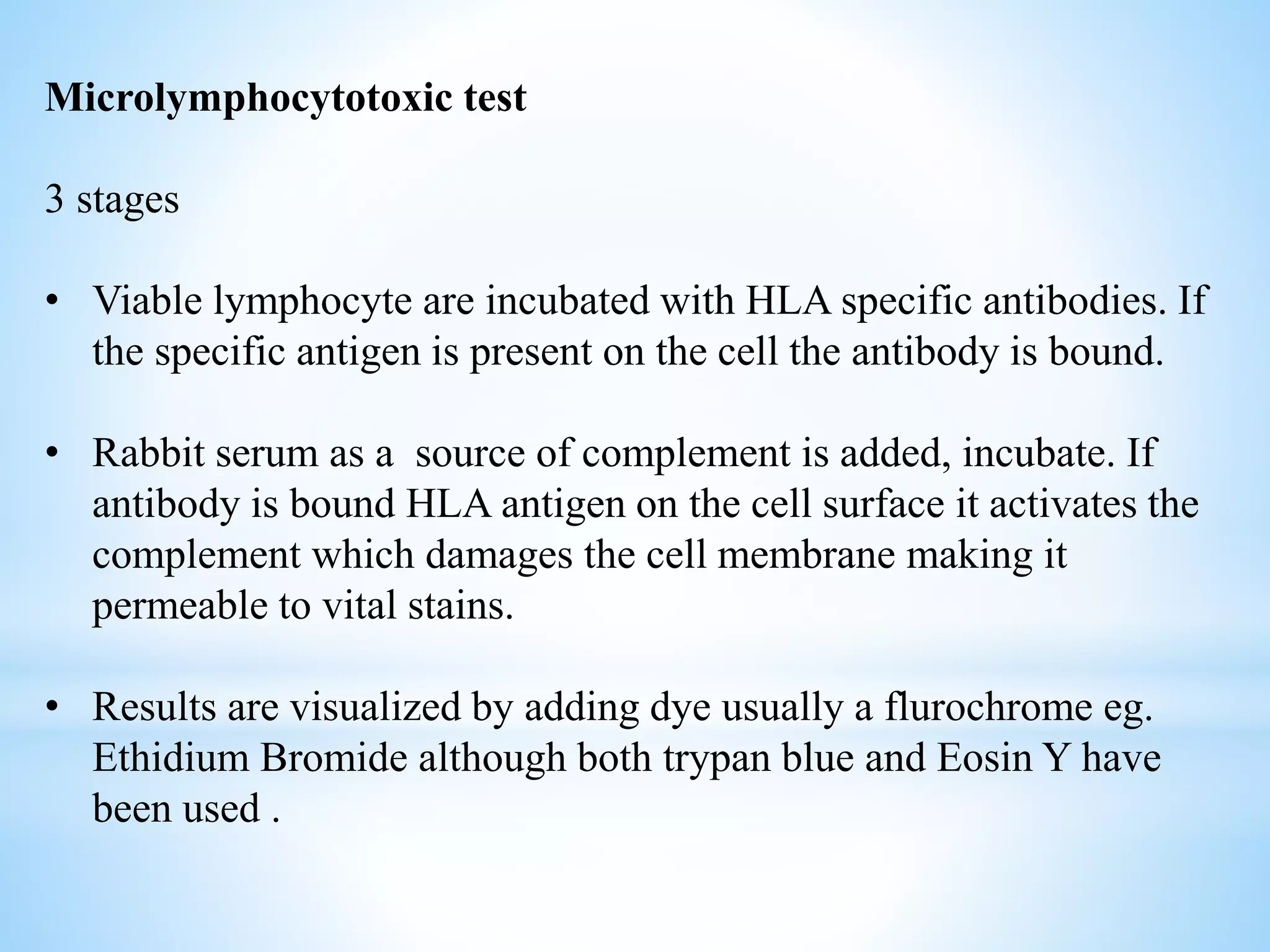 Microlymphocytotoxic test
3 stages
• Viable lymphocyte are incubated with HLA specific antibodies. If
the specific antigen is present on the cell the antibody is bound.
• Rabbit serum as a source of complement is added, incubate. If
antibody is bound HLA antigen on the cell surface it activates the
complement which damages the cell membrane making it
permeable to vital stains.
• Results are visualized by adding dye usually a flurochrome eg.
Ethidium Bromide although both trypan blue and Eosin Y have
been used .
 