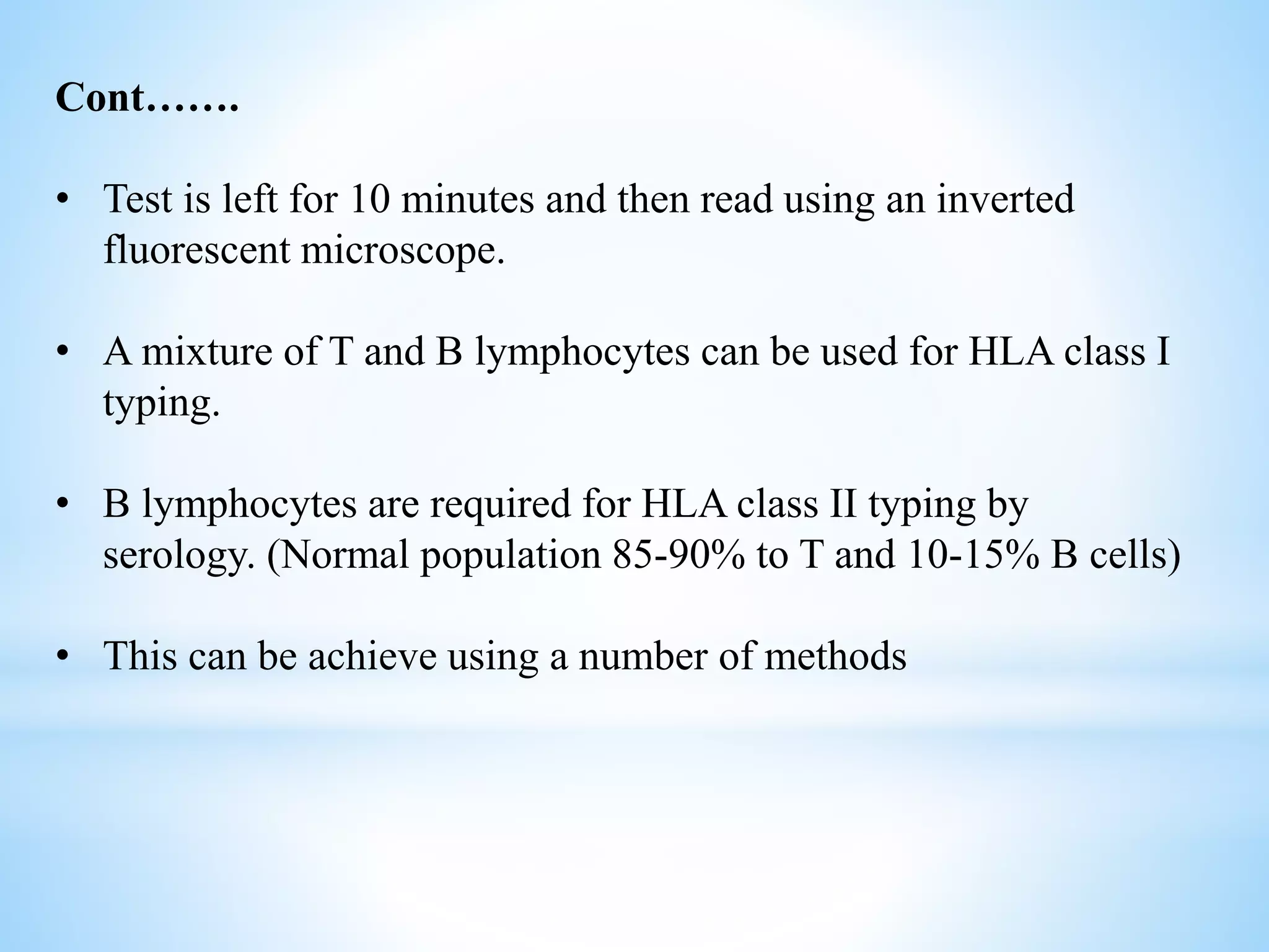 Cont…….
• Test is left for 10 minutes and then read using an inverted
fluorescent microscope.
• A mixture of T and B lymphocytes can be used for HLA class I
typing.
• B lymphocytes are required for HLA class II typing by
serology. (Normal population 85-90% to T and 10-15% B cells)
• This can be achieve using a number of methods
 