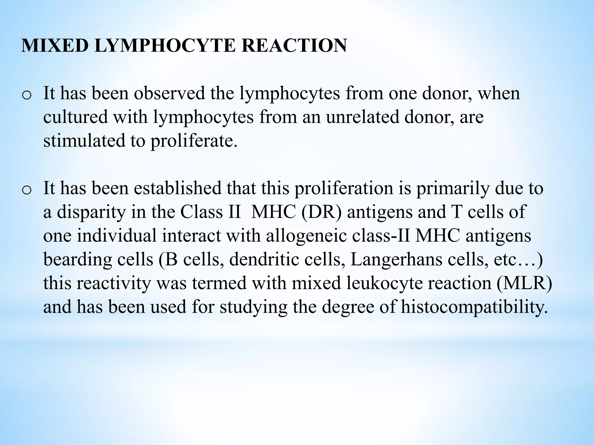 MIXED LYMPHOCYTE REACTION
o It has been observed the lymphocytes from one donor, when
cultured with lymphocytes from an unrelated donor, are
stimulated to proliferate.
o It has been established that this proliferation is primarily due to
a disparity in the Class II MHC (DR) antigens and T cells of
one individual interact with allogeneic class-II MHC antigens
bearding cells (B cells, dendritic cells, Langerhans cells, etc…)
this reactivity was termed with mixed leukocyte reaction (MLR)
and has been used for studying the degree of histocompatibility.
 
