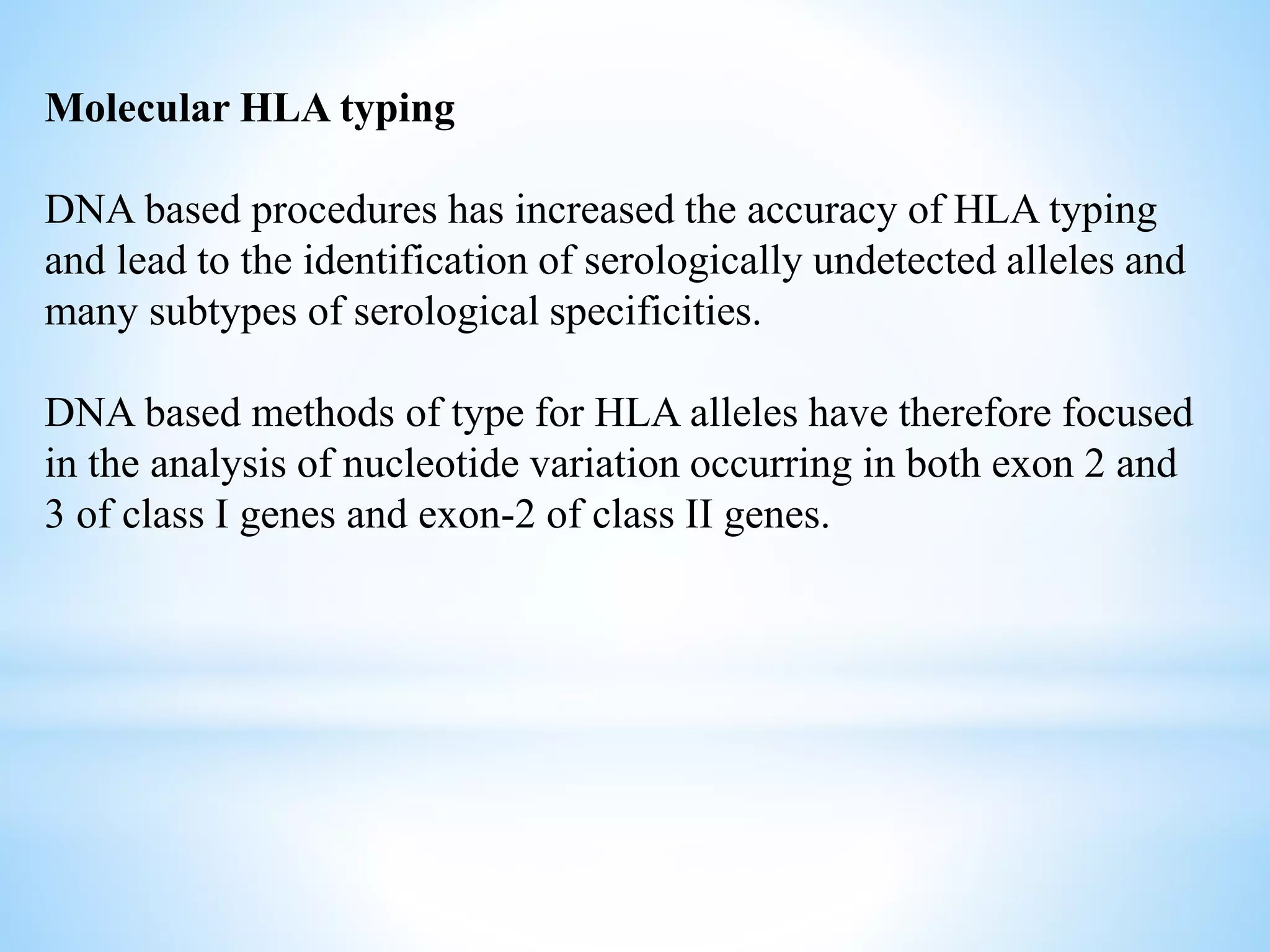 Molecular HLA typing
DNA based procedures has increased the accuracy of HLA typing
and lead to the identification of serologically undetected alleles and
many subtypes of serological specificities.
DNA based methods of type for HLA alleles have therefore focused
in the analysis of nucleotide variation occurring in both exon 2 and
3 of class I genes and exon-2 of class II genes.
 