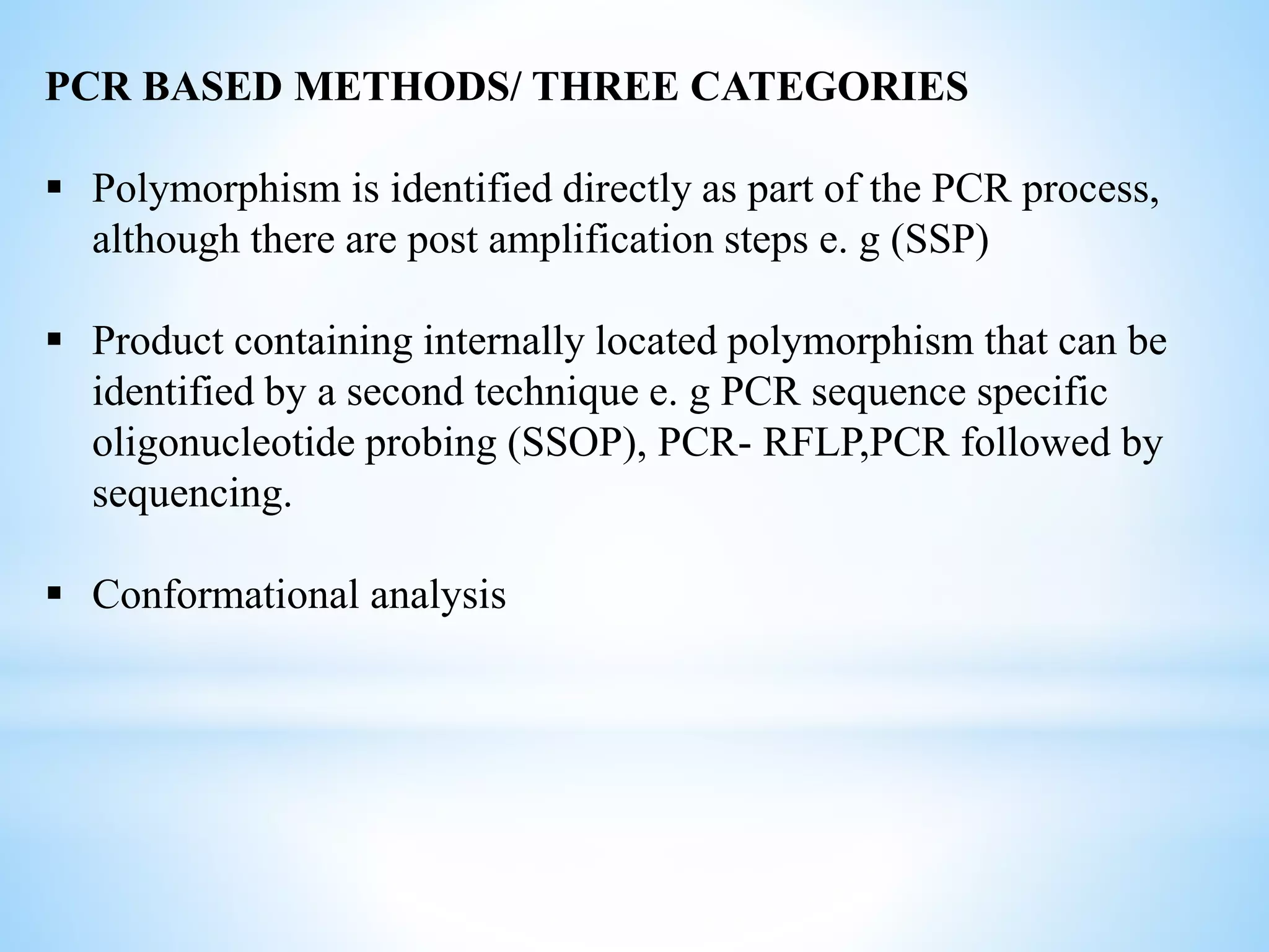 PCR BASED METHODS/ THREE CATEGORIES
 Polymorphism is identified directly as part of the PCR process,
although there are post amplification steps e. g (SSP)
 Product containing internally located polymorphism that can be
identified by a second technique e. g PCR sequence specific
oligonucleotide probing (SSOP), PCR- RFLP,PCR followed by
sequencing.
 Conformational analysis
 