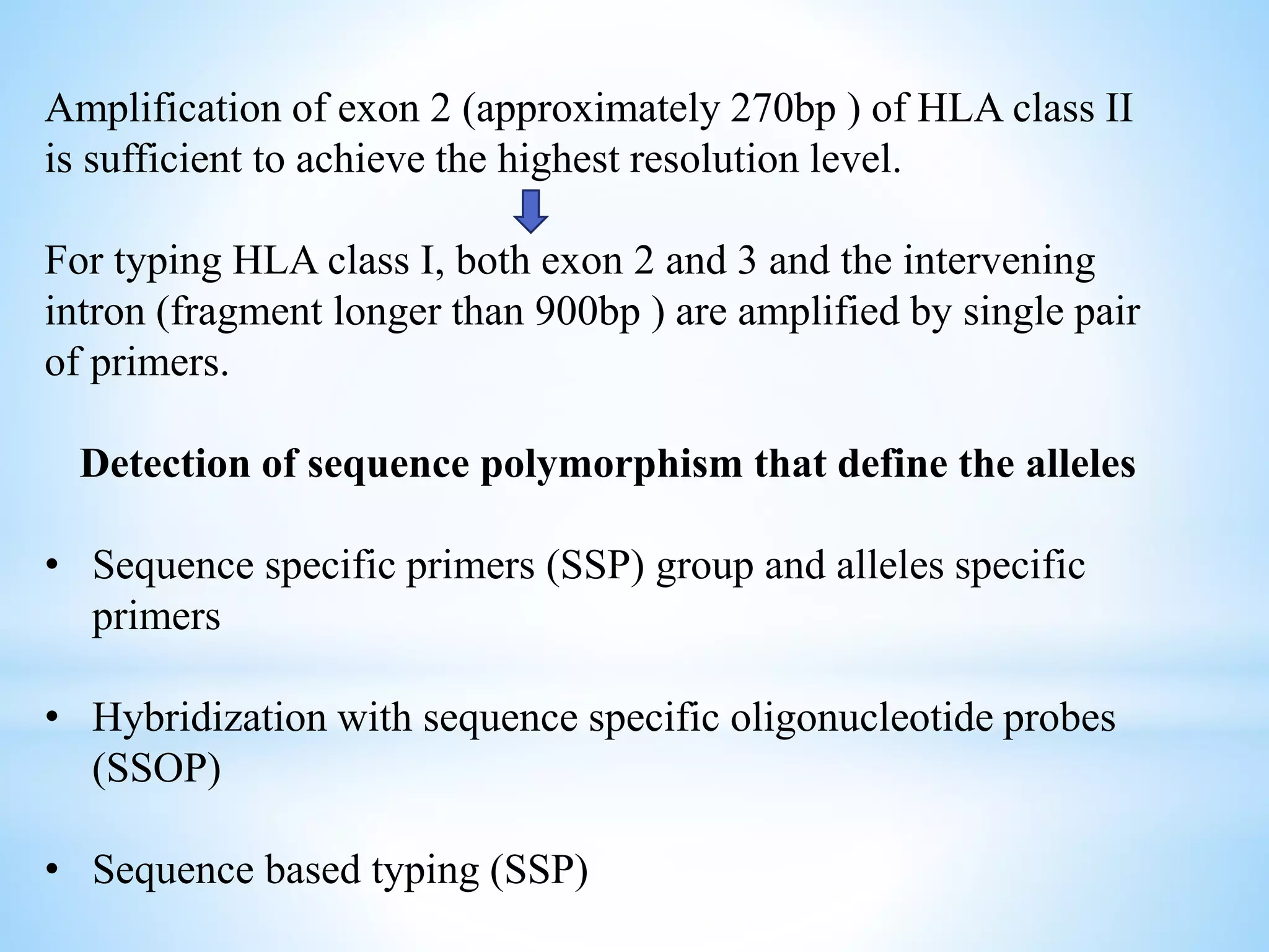 Amplification of exon 2 (approximately 270bp ) of HLA class II
is sufficient to achieve the highest resolution level.
For typing HLA class I, both exon 2 and 3 and the intervening
intron (fragment longer than 900bp ) are amplified by single pair
of primers.
Detection of sequence polymorphism that define the alleles
• Sequence specific primers (SSP) group and alleles specific
primers
• Hybridization with sequence specific oligonucleotide probes
(SSOP)
• Sequence based typing (SSP)
 