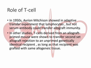 Role of T-cell
• In 1950s, Avrion Mitchison showed in adaptive
transfer experiment that lymphocytes , but not
serum antibody could transfer allograft immunity.
• In other studies, T-cells derived from an allograft-
primed mouse were shown to transfer second set
allograft rejection to an unprimed genetically
identical recipient , as long as that recipient was
grafted with same allogeneic tissue.
 