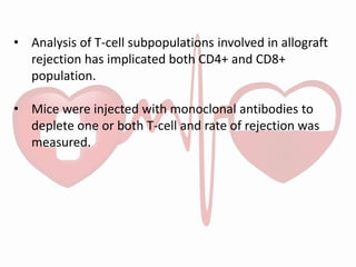 • Analysis of T-cell subpopulations involved in allograft
rejection has implicated both CD4+ and CD8+
population.
• Mice were injected with monoclonal antibodies to
deplete one or both T-cell and rate of rejection was
measured.
 