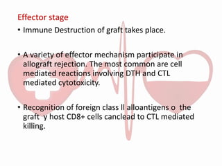 Effector stage
• Immune Destruction of graft takes place.
• A variety of effector mechanism participate in
allograft rejection. The most common are cell
mediated reactions involving DTH and CTL
mediated cytotoxicity.
• Recognition of foreign class ll alloantigens o the
graft y host CD8+ cells canclead to CTL mediated
killing.
 