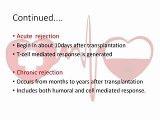 Continued....
• Acute rejection
• Begin in about 10days after transplantation
• T-cell mediated response is generated
• Chronic rejection
• Occurs from months to years after transplantation
• Includes both humoral and cell mediated response.
 