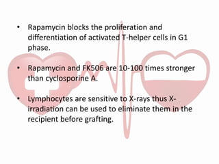 • Rapamycin blocks the proliferation and
differentiation of activated T-helper cells in G1
phase.
• Rapamycin and FK506 are 10-100 times stronger
than cyclosporine A.
• Lymphocytes are sensitive to X-rays thus X-
irradiation can be used to eliminate them in the
recipient before grafting.
 