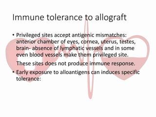 Immune tolerance to allograft
• Privileged sites accept antigenic mismatches:
anterior chamber of eyes, cornea, uterus, testes,
brain- absence of lymphatic vessels and in some
even blood vessels make them privileged site.
These sites does not produce immune response.
• Early exposure to alloantigens can induces specific
tolerance:
 