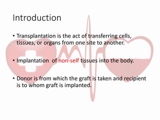 Introduction
• Transplantation is the act of transferring cells,
tissues, or organs from one site to another.
• Implantation of non-self tissues into the body.
• Donor is from which the graft is taken and recipient
is to whom graft is implanted.
 