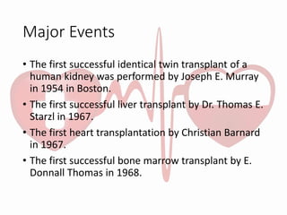 Major Events
• The first successful identical twin transplant of a
human kidney was performed by Joseph E. Murray
in 1954 in Boston.
• The first successful liver transplant by Dr. Thomas E.
Starzl in 1967.
• The first heart transplantation by Christian Barnard
in 1967.
• The first successful bone marrow transplant by E.
Donnall Thomas in 1968.
 