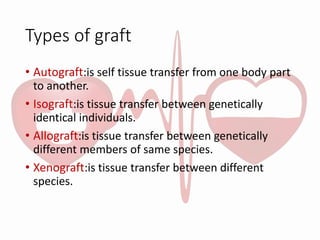 Types of graft
• Autograft:is self tissue transfer from one body part
to another.
• Isograft:is tissue transfer between genetically
identical individuals.
• Allograft:is tissue transfer between genetically
different members of same species.
• Xenograft:is tissue transfer between different
species.
 