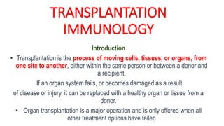 TRANSPLANTATION
IMMUNOLOGY
Introduction
• Transplantation is the process of moving cells, tissues, or organs, from
one site to another, either within the same person or between a donor and
a recipient.
If an organ system fails, or becomes damaged as a result
of disease or injury, it can be replaced with a healthy organ or tissue from a
donor.
• Organ transplantation is a major operation and is only offered when all
other treatment options have failed
 