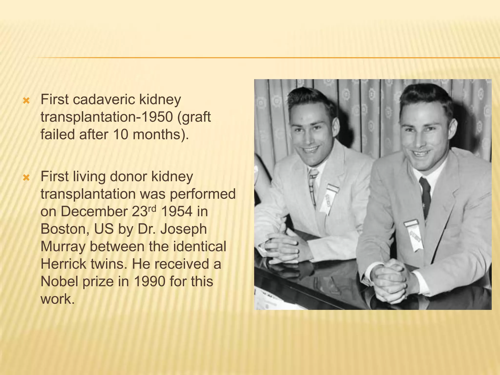 First cadaveric kidney transplantation-1950 (graft failed after 10 months).First living donor kidney transplantation was performed on December 23rd 1954 in Boston, US by Dr. Joseph Murray between the identical Herrick twins. He received a Nobel prize in 1990 for this work.