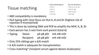 Tissue matching
• ABO compatibility is mandatory
• HLA typing with close focus on HLA A, B and Dr (highest risk of
rejection if mismatched)
• This is done by isolating DNA and PCR to amplify the MHC A, B, Dr
• Each person has 3 sets from each parent (total 6)
• Typing: Donor pA pB pDr mA mB mDr
Recipient pA pB pDr mA mB mDr
• Only 25% siblings get a 6/6 match
• A 4/6 match is adequate for transplantation
• Cross matching* (recipient serum against donors leukocytes)
 