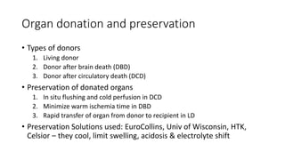 Organ donation and preservation
• Types of donors
1. Living donor
2. Donor after brain death (DBD)
3. Donor after circulatory death (DCD)
• Preservation of donated organs
1. In situ flushing and cold perfusion in DCD
2. Minimize warm ischemia time in DBD
3. Rapid transfer of organ from donor to recipient in LD
• Preservation Solutions used: EuroCollins, Univ of Wisconsin, HTK,
Celsior – they cool, limit swelling, acidosis & electrolyte shift
 