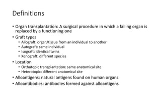 Definitions
• Organ transplantation: A surgical procedure in which a failing organ is
replaced by a functioning one
• Graft types
• Allograft: organ/tissue from an individual to another
• Autograft: same individual
• Isograft: identical twins
• Xenograft: different species
• Location
• Orthotopic transplantation: same anatomical site
• Heterotopic: different anatomical site
• Alloantigens: natural antigens found on human organs
• Alloantibodies: antibodies formed against alloantigens
 