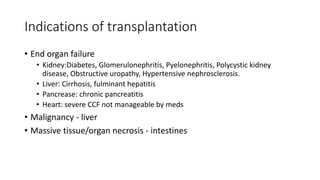 Indications of transplantation
• End organ failure
• Kidney:Diabetes, Glomerulonephritis, Pyelonephritis, Polycystic kidney
disease, Obstructive uropathy, Hypertensive nephrosclerosis.
• Liver: Cirrhosis, fulminant hepatitis
• Pancrease: chronic pancreatitis
• Heart: severe CCF not manageable by meds
• Malignancy - liver
• Massive tissue/organ necrosis - intestines
 