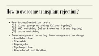 • Pre-transplantation tests
(1) blood group matching (blood typing)
(2) MHC matching (also known as tissue typing)
(3) cross-matching
• Immunosuppression using immunosuppressive drugs
 Azathioprine
 Steroids
 Rapamycin
 Cyclosporine
 Monoclonal antibodies
 