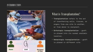 • Transplantation refers to the act
of transferring cells, tissues, or
organs from one site to another,
or from donor to recipient.
• Orthotopic transplantation - graft
is placed into its normal anatomic
location.
• Heterotopic transplantation – graft
is placed in different site.
 