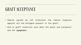 • Immune system do not stimulate the immune response
against all the antigens present in the graft.
• And no graft rejection even when the donor and recipient
are not syngeneic.
 