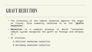• The intensity of the immune response against the organ
or tissue, also commonly referred to as the “grafts
rejection”.
• Rejection is a complex process in which “recipient
immune system recognize the graft as foreign and attacks
it.”
• It involves:
1.Cellular mediated rejection
2.Antibody mediated rejection
 