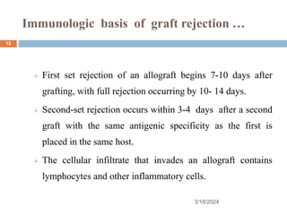 Immunologic basis of graft rejection …
 First set rejection of an allograft begins 7-10 days after
grafting, with full rejection occurring by 10- 14 days.
 Second-set rejection occurs within 3-4 days after a second
graft with the same antigenic specificity as the first is
placed in the same host.
 The cellular infiltrate that invades an allograft contains
lymphocytes and other inflammatory cells.
3/18/2024
12
 