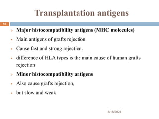 Transplantation antigens
 Major histocompatibility antigens (MHC molecules)
 Main antigens of grafts rejection
 Cause fast and strong rejection.
 difference of HLA types is the main cause of human grafts
rejection
 Minor histocompatibility antigens
 Also cause grafts rejection,
 but slow and weak
3/18/2024
18
 