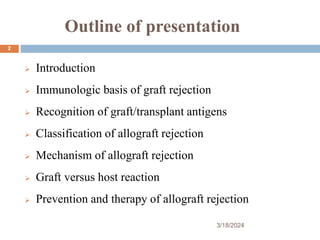 Outline of presentation
 Introduction
 Immunologic basis of graft rejection
 Recognition of graft/transplant antigens
 Classification of allograft rejection
 Mechanism of allograft rejection
 Graft versus host reaction
 Prevention and therapy of allograft rejection
3/18/2024
2
 