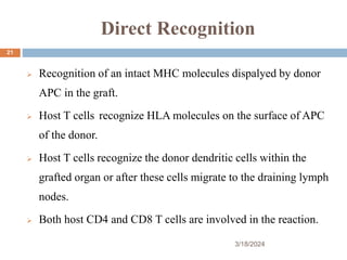 Direct Recognition
 Recognition of an intact MHC molecules dispalyed by donor
APC in the graft.
 Host T cells recognize HLA molecules on the surface of APC
of the donor.
 Host T cells recognize the donor dendritic cells within the
grafted organ or after these cells migrate to the draining lymph
nodes.
 Both host CD4 and CD8 T cells are involved in the reaction.
3/18/2024
21
 